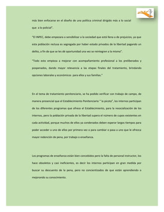 más bien enfocarse en el diseño de una política criminal dirigido más a lo social
que a lo policial”.
“El INPEC, debe empezara a sensibilizar a la sociedad que está llena a de prejuicios, ya que
esta población reclusa es segregada por haber estado privados de la libertad pagando un
delito, a fin de que se les dé oportunidad una vez se reintegren a la misma”.
“Todo esto empieza a mejorar con acompañamiento profesional a los preliberados y
pospenados, dando mayor relevancia a las etapas finales del tratamiento, brindando
opciones laborales y económicos para ellos y sus familias.”
En el tema de tratamiento penitenciario, se ha podido verificar con trabajo de campo, de
manera presencial que el Establecimiento Penitenciario “ la picota”, los internos participan
de los diferentes programas que ofrece el Establecimiento, para la resocialización de los
internos, pero la población privada de la libertad supera el número de cupos existentes en
cada actividad, porque muchos de ellos ya condenados deben esperar largos tiempos para
poder acceder a uno de ellos por primera vez o para cambiar o pasa a uno que le ofrezca
mayor redención de pena, por trabajo o enseñanza.
Los programas de enseñanza están bien concebidos pero la falta de personal instructor, los
hace obsoletos y casi ineficientes, es decir los internos participan en gran medida por
buscar su descuento de la pena, pero no concientizados de que están aprendiendo o
mejorando su conocimiento.
 