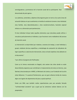 amortiguadoras y promotoras de la inserción social del ex participante -fase
denominada de post egreso-.
Los subtemas, contenidos y objetivos del programa giran en torno a las cuatro áreas de
actuación básicas en que usualmente se moviliza la existencia humana: área individual,
área familiar, área laboral/educativa y área social/comunitaria, haciendo especial
énfasis en su dimensión post-penitenciaria.
El área individual incluye todos aquellos elementos cuya naturaleza puede ceñirse o
vincularse particularmente al individuo y que funcionan como mediadores del proceso
de inserción social.
La intervención se desarrollará por módulos y sesiones de trabajo, a nivel individual y
grupal, mediante técnicas específicas y metodología de evaluación de indicadores de
logro específicos a cada área de intervención, estos se harán explícitos más adelante en
el documento.”
Y por ultimo el programa de PosPenados:
Como ya lo hemos mecionados en Bogotá, solo existen dos sitios donde se están
desarrollando programas que contribriyen al mejoramientos de estos ex internos, casa
libertad, direccionada por el INPEC, el Ministerio de Justica y una Fundación de la actriz
Johan Bahamon. Y la pastoral Penitenciaria, que con gran esfuerzo brinda de manera
digna uno lugares de alojamientos de paso y ayuda espiritual.
Existe una ONG, que también realiza capacitaciones para pos penados llamada
“confraternidad carcelaria” que a igual que las anteriores realizan labores con los
pospenados.
 