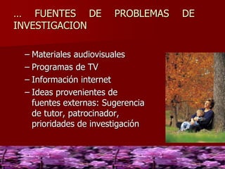 … FUENTES DE PROBLEMAS DE
INVESTIGACION
– Materiales audiovisuales
– Programas de TV
– Información internet
– Ideas provenientes de
fuentes externas: Sugerencia
de tutor, patrocinador,
prioridades de investigación
 