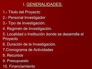 I. GENERALIDADES:
1.- Título del Proyecto
2.- Personal Investigador
3.- Tipo de Investigación.
4. Regimén de Investigación.
5. Localidad o Institución donde se desarrolla el
Proyecto
6. Duración de la Investigación.
7.Cronograma de Actividades
8. Recursos
9. Presupuesto
10. Financiamiento
 