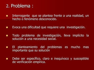 2. Problema :
 Interrogante que se plantea frente a una realidad, un
hecho o fenómeno desconocido.
 Evoca una dificultad que requiere una investigación.
 Todo problema de investigación, lleva implícito la
solución a una necesidad social.
 El planteamiento del problemas es mucho mas
importante que su solución
 Debe ser específico, claro e inequívoco y susceptible
de verificación empírica.
 