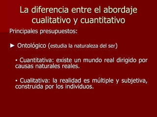 La diferencia entre el abordaje
cualitativo y cuantitativo
Principales presupuestos:
► Ontológico (estudia la naturaleza del ser)
▪ Cuantitativa: existe un mundo real dirigido por
causas naturales reales.
▪ Cualitativa: la realidad es múltiple y subjetiva,
construida por los individuos.
 