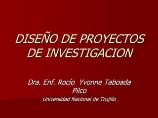 DISEÑO DE PROYECTOS
DE INVESTIGACION
Dra. Enf. Rocío Yvonne Taboada
Pilco
Universidad Nacional de Trujillo
 