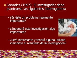 Gonzales (1997): El investigador debe
plantearse las siguientes interrogantes:
– ¿Es éste un problema realmente
importan...