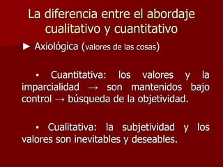La diferencia entre el abordaje
cualitativo y cuantitativo
► Axiológica (valores de las cosas)
▪ Cuantitativa: los valores...