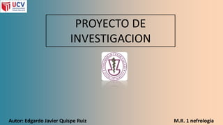 PROYECTO DE
INVESTIGACION
Autor: Edgardo Javier Quispe Ruiz M.R. 1 nefrología
 