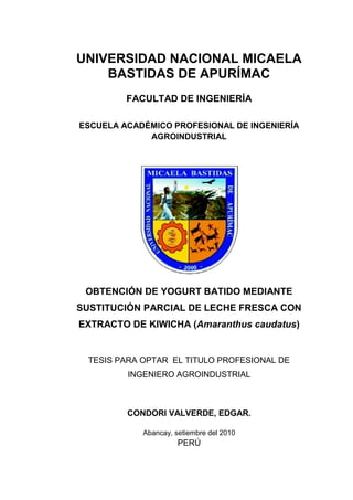 UNIVERSIDAD NACIONAL MICAELA
BASTIDAS DE APURÍMAC
FACULTAD DE INGENIERÍA
ESCUELA ACADÉMICO PROFESIONAL DE INGENIERÍA
AGROINDUSTRIAL
OBTENCIÓN DE YOGURT BATIDO MEDIANTE
SUSTITUCIÓN PARCIAL DE LECHE FRESCA CON
EXTRACTO DE KIWICHA (Amaranthus caudatus)
TESIS PARA OPTAR EL TITULO PROFESIONAL DE
INGENIERO AGROINDUSTRIAL
CONDORI VALVERDE, EDGAR.
Abancay, setiembre del 2010
PERÚ
UNIVERSIDAD NACIONAL MICAELA
BASTIDAS DE APURÍMAC
FACULTAD DE INGENIERÍA
ESCUELA ACADÉMICO PROFESIONAL DE INGENIERÍA
AGROINDUSTRIAL
OBTENCIÓN DE YOGURT BATIDO MEDIANTE
SUSTITUCIÓN PARCIAL DE LECHE FRESCA CON
EXTRACTO DE KIWICHA (Amaranthus caudatus)
TESIS PARA OPTAR EL TITULO PROFESIONAL DE
INGENIERO AGROINDUSTRIAL
CONDORI VALVERDE, EDGAR.
Abancay, setiembre del 2010
PERÚ
UNIVERSIDAD NACIONAL MICAELA
BASTIDAS DE APURÍMAC
FACULTAD DE INGENIERÍA
ESCUELA ACADÉMICO PROFESIONAL DE INGENIERÍA
AGROINDUSTRIAL
OBTENCIÓN DE YOGURT BATIDO MEDIANTE
SUSTITUCIÓN PARCIAL DE LECHE FRESCA CON
EXTRACTO DE KIWICHA (Amaranthus caudatus)
TESIS PARA OPTAR EL TITULO PROFESIONAL DE
INGENIERO AGROINDUSTRIAL
CONDORI VALVERDE, EDGAR.
Abancay, setiembre del 2010
PERÚ
 