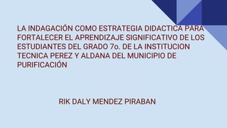 LA INDAGACIÓN COMO ESTRATEGIA DIDACTICA PARA
FORTALECER EL APRENDIZAJE SIGNIFICATIVO DE LOS
ESTUDIANTES DEL GRADO 7o. DE LA INSTITUCION
TECNICA PEREZ Y ALDANA DEL MUNICIPIO DE
PURIFICACIÓN
RIK DALY MENDEZ PIRABAN
 