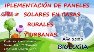 BIOLOGIA
SOLARES EN CASAS
Profesora: Karen Herrera
Grado: 4to “B” Honradez
Sede: Saco Oliveros Lurín
Año 2023
IPLEMENTACIÓN DE PANELES
RURALES
Y URBANAS
 