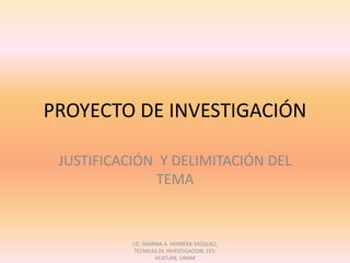 PROYECTO DE INVESTIGACIÓN JUSTIFICACIÓN  Y DELIMITACIÓN DEL TEMA LIC. MARINA A. HERRERA VAZQUEZ, TECNICAS DE INVESTIGACION, FES-ACATLAN, UNAM 
