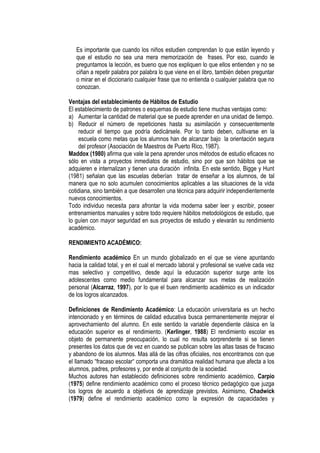 Es importante que cuando los niños estudien comprendan lo que están leyendo y
   que el estudio no sea una mera memorización de frases. Por eso, cuando le
   preguntamos la lección, es bueno que nos expliquen lo que ellos entienden y no se
   ciñan a repetir palabra por palabra lo que viene en el libro, también deben preguntar
   o mirar en el diccionario cualquier frase que no entienda o cualquier palabra que no
   conozcan.

Ventajas del establecimiento de Hábitos de Estudio
El establecimiento de patrones o esquemas de estudio tiene muchas ventajas como:
a) Aumentar la cantidad de material que se puede aprender en una unidad de tiempo.
b) Reducir el número de repeticiones hasta su asimilación y consecuentemente
    reducir el tiempo que podría dedicársele. Por lo tanto deben, cultivarse en la
    escuela como metas que los alumnos han de alcanzar bajo la orientación segura
    del profesor (Asociación de Maestros de Puerto Rico, 1987).
Maddox (1980) afirma que vale la pena aprender unos métodos de estudio eficaces no
sólo en vista a proyectos inmediatos de estudio, sino por que son hábitos que se
adquieren e internalizan y tienen una duración infinita. En este sentido, Bigge y Hunt
(1981) señalan que las escuelas deberían tratar de enseñar a los alumnos, de tal
manera que no solo acumulen conocimientos aplicables a las situaciones de la vida
cotidiana, sino también a que desarrollen una técnica para adquirir independientemente
nuevos conocimientos.
Todo individuo necesita para afrontar la vida moderna saber leer y escribir, poseer
entrenamientos manuales y sobre todo requiere hábitos metodológicos de estudio, que
lo guíen con mayor seguridad en sus proyectos de estudio y elevarán su rendimiento
académico.

RENDIMIENTO ACADÉMICO:

Rendimiento académico En un mundo globalizado en el que se viene apuntando
hacia la calidad total, y en el cual el mercado laboral y profesional se vuelve cada vez
mas selectivo y competitivo, desde aquí la educación superior surge ante los
adolescentes como medio fundamental para alcanzar sus metas de realización
personal (Alcarraz, 1997), por lo que el buen rendimiento académico es un indicador
de los logros alcanzados.

Definiciones de Rendimiento Académico: La educación universitaria es un hecho
intencionado y en términos de calidad educativa busca permanentemente mejorar el
aprovechamiento del alumno. En este sentido la variable dependiente clásica en la
educación superior es el rendimiento. (Kerlinger, 1988) El rendimiento escolar es
objeto de permanente preocupación, lo cual no resulta sorprendente si se tienen
presentes los datos que de vez en cuando se publican sobre las altas tasas de fracaso
y abandono de los alumnos. Mas allá de las cifras oficiales, nos encontramos con que
el llamado “fracaso escolar“ comporta una dramática realidad humana que afecta a los
alumnos, padres, profesores y, por ende al conjunto de la sociedad.
Muchos autores han establecido definiciones sobre rendimiento académico, Carpio
(1975) define rendimiento académico como el proceso técnico pedagógico que juzga
los logros de acuerdo a objetivos de aprendizaje previstos. Asimismo, Chadwick
(1979) define el rendimiento académico como la expresión de capacidades y
 
