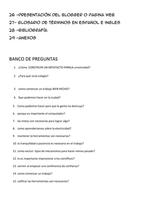 26 -presentación del blogger o pagina web
27- glosario de términos en español e ingles
28 -bibliografía
29 -anexos
BANCO DE PREGUNTAS
1. ¿Cómo CONSTRUIR UN ARTEFACTO PARALA universidad?
2. ¿Para qué sirve colegio?
3. como comenzar un trabajo BIEN HECHO?
4. Que podemos hacer en la ciudad?
5. Como podemos hacer para que la gente no destruya?
6. porque es importante el computador?
7. las metas son necesarias para lograr algo?
8. como aprenderíamos sobre la electricidad?
9. mantener la herramientas son necesarias?
10. la tranquilidad o paciencia es necesaria en el trabajo?
11. como excluir tipos de mecanismos para hacer menos pesado?
12. la es importante impresionar a los científicos?
13. sonreír al empezar una conferencia da confianza?
14. como comenzar un trabajo?
15. calificar las herramientas son necesarias?
 