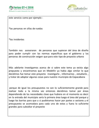 este servicio como por ejemplo :
*las personas en sillas de ruedas
*los invidentes
También nos acesoraron de personas que supieran del área de diseño
para poder cumplir con las normas específicas que el gobierno y las
personas de construcción exigen que para este tipo de proyecto urbano
Más adelante investigamos acerca de si sobre este tema ya exista algo
propuesto y encontramos que en Medellín ya había algo similar lo que
decidimos fue tomar este proyecto investigarlo , informarnos , estudiarlo ,
y tratar de adoptar algunas cosas para nuestro municipio de Copacabana
porque de igual los presupuestos no son lo suficientemente grande para
realizar todo a la misma vez entonces decidimos tomar por áreas
dependiendo de las necesidades clave que hubiera en el momento es decir
en la entrada del municipio sería la primera área luego el área del parque y
luego los barrios para que a si pudiéramos hacer por partes o sectores y el
presupuesto se acomodara para cada uno de estos y fuera lo suficiente
grandes para subsidiar el proyecto
 