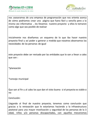 nos asesoramos de una empresa de programación que nos oriento acerca
de cómo podríamos crear una página que fuera fácil y sencilla pero a la
misma vez informativa , les llevamos nuestro proyecto y ellos lo tomaron
como algo que sea posible de realizar
inicialmente nos diseñamos un esquema de lo que iba hacer nuestro
proyecto final y así poder a generar a medida que nosotros observamos las
necesidades de las personas de igual
este proyecto debe ser revisado por las entidades que lo van a llevar a cabo
que son :
*planeación
*concejo municipal
Que son al fin y al cabo los que dan el visto bueno si el proyecto es viable o
no
Conclusión:
Llegando al final de nuestro proyecto, tenemos como conclusión que
gracias a la renovación que le estaríamos haciendo a la infraestructura
peatonal para una mayor movilización y seguridad de las personas de la 3
edad, niños y/o personas discapacitadas, con aquellos mecanismos
 