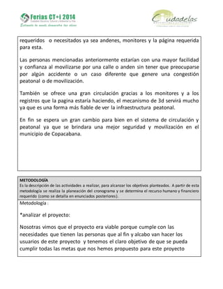 requeridos o necesitados ya sea andenes, monitores y la página requerida
para esta.
Las personas mencionadas anteriormente estarían con una mayor facilidad
y confianza al movilizarse por una calle o anden sin tener que preocuparse
por algún accidente o un caso diferente que genere una congestión
peatonal o de movilización.
También se ofrece una gran circulación gracias a los monitores y a los
registros que la pagina estaría haciendo, el mecanismo de 3d servirá mucho
ya que es una forma más fiable de ver la infraestructura peatonal.
En fin se espera un gran cambio para bien en el sistema de circulación y
peatonal ya que se brindara una mejor seguridad y movilización en el
municipio de Copacabana.
METODOLOGÍA
Es la descripción de las actividades a realizar, para alcanzar los objetivos planteados. A partir de esta
metodología se realiza la planeación del cronograma y se determina el recurso humano y financiero
requerido (como se detalla en enunciados posteriores).
Metodología :
*analizar el proyecto:
Nosotras vimos que el proyecto era viable porque cumple con las
necesidades que tienen las personas que al fin y alcabo van hacer los
usuarios de este proyecto y tenemos el claro objetivo de que se pueda
cumplir todas las metas que nos hemos propuesto para este proyecto
 