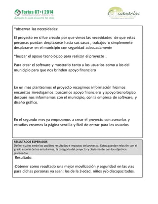 *observar las necesidades:
El proyecto en sí fue creado por que vimos las necesidades de que estas
personas puedan desplazarse hacia sus casas , trabajos o simplemente
desplazarse en el municipio con seguridad adecuadamente
*buscar el apoyo tecnológico para realizar el proyecto :
Para crear el software y mostrarlo tanto a los usuarios como a los del
municipio para que nos brinden apoyo financiero
En un mes planteamos el proyecto recogimos información hicimos
encuestas investigamos .buscamos apoyo financiero y apoyo tecnológico
después nos informamos con el municipio, con la empresa de software, y
diseño gráfico.
En el segundo mes ya empezamos a crear el proyecto con asesorías y
estudios creamos la página sencilla y fácil de entrar para los usuarios
RESULTADOS ESPERADOS
Definir cuáles serán los posibles resultados e impactos del proyecto. Estos guardan relación con el
grado escolar de los estudiantes, la categoría del proyecto y obviamente con los objetivos
planteados.
Resultado:
-Obtener como resultado una mejor movilización y seguridad en las vias
para dichas personas ya sean: los de la 3 edad, niños y/o discapacitados.
 