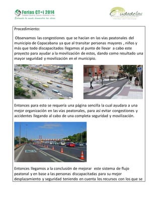 Procedimiento:
Observamos las congestiones que se hacían en las vías peatonales del
municipio de Copacabana ya que al transitar personas mayores , niños y
más que todo discapacitados llegamos al punto de llevar a cabo este
proyecto para ayudar a la movilización de estos, dando como resultado una
mayor seguridad y movilización en el municipio.
Entonces para esto se requería una página sencilla la cual ayudara a una
mejor organización en las vías peatonales, para así evitar congestiones y
accidentes llegando al cabo de una completa seguridad y movilización.
Entonces llegamos a la conclusión de mejorar este sistema de flujo
peatonal y en base a las personas discapacitadas para su mejor
desplazamiento y seguridad teniendo en cuenta los recursos con los que se
 