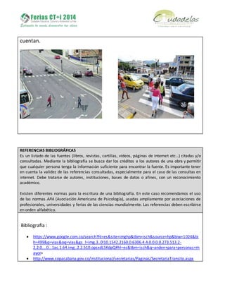cuentan.
REFERENCIAS BIBLIOGRÁFICAS
Es un listado de las fuentes (libros, revistas, cartillas, videos, páginas de internet etc…) citadas y/o
consultadas. Mediante la bibliografía se busca dar los créditos a los autores de una obra y permitir
que cualquier persona tenga la información suficiente para encontrar la fuente. Es importante tener
en cuenta la validez de las referencias consultadas, especialmente para el caso de las consultas en
internet. Debe tratarse de autores, instituciones, bases de datos o afines, con un reconocimiento
académico.
Existen diferentes normas para la escritura de una bibliografía. En este caso recomendamos el uso
de las normas APA (Asociación Americana de Psicología), usadas ampliamente por asociaciones de
profesionales, universidades y ferias de las ciencias mundialmente. Las referencias deben escribirse
en orden alfabético.
Bibliografía :
 https://www.google.com.co/search?hl=es&site=imghp&tbm=isch&source=hp&biw=1024&bi
h=499&q=vias&oq=vias&gs_l=img.3..0l10.1542.2160.0.6306.4.4.0.0.0.0.273.513.2-
2.2.0....0...1ac.1.64.img..2.2.510.opsxdL5KdpQ#hl=es&tbm=isch&q=anden+para+personas+m
ayor+
 http://www.copacabana.gov.co/institucional/secretarias/Paginas/SecretariaTransito.aspx
 