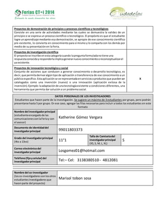 Proyectos de demostración de principios y procesos científicos y tecnológicos
Consiste en una serie de actividades mediante las cuales se demuestra la validez de un
principio o se expresa un proceso científico o tecnológico. El propósito es que el estudiante
logre unaprendizaje mediante esa demostración, se apropie de ese conocimiento científico
pre-existente, lo convierta en conocimiento para sí mismo y lo comparta con los demás por
medio de su presentación en la Feria.
Proyectos de investigacióncientífica
El proyectose inscribe enestacategoríacuando lapreguntaformuladanotiene una
respuestaconocidayresponderlaimplicagenerarnuevoconocimientooreconceptualizarel
ya existente.
Proyectos de innovación tecnológica y social
Conjunto de acciones que conducen a generar conocimiento o desarrollo tecnológico, es
decir,que permitaderivaralgúntipo de aplicación o transferencia de ese conocimiento a un
públicoespecífico.Estaaplicaciónse ve representadaenserviciosoproductosque puedenser
catalogados como una invención (nuevo) o una innovación (aplicación exitosa de la
invención).Ejemplo:laadaptaciónde unatecnologíaexistente a condiciones diferentes, una
herramienta que permita dar solución a un problema social.
X
DATOS PERSONALES DE LOS INVESTIGADORES
Estudiantes que hacen parte de la investigación. Se sugiere un máximo de 3 estudiantes por grupo, pero podrán
presentarse hasta 5 por grupo. En ese caso, agregar las filas necesarias para incluir a todos los estudiantes en este
formato
Nombre del investigadorprincipal
(estudianteencargadode las
comunicacionesconlaFeriay con
el asesor)
Katherine Gómez Vergara
Documento de identidaddel
investigadorprincipal 99011803373
Grado del investigadorprincipal
(4to a 13vo) 11°1
Talla de Camisetadel
investigadorprincipal
(XS,S, M, L, XL)
S
Correo electrónicodel
investigadorprincipal Losgomez01@hotmail.com
Teléfono(fijoycelular) del
investigadorprincipal Tel:– Cel: 3138380510 - 4812081
Nombre del co-investigador
(losco-investigadoressonlosotros
estudiantesinvestigadoresque
hacenparte del proyecto)
Marisol tobon sosa
 