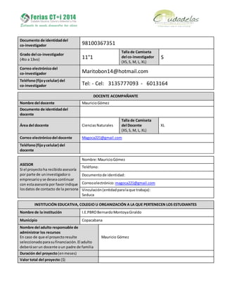 Documento de identidaddel
co-investigador 98100367351
Grado del co-investigador
(4to a 13vo) 11°1
Talla de Camiseta
del co-investigador
(XS,S, M, L, XL)
S
Correo electrónicodel
co-investigador Maritobon14@hotmail.com
Teléfono(fijoycelular) del
co-investigador Tel: - Cel: 3135777093 - 6013164
DOCENTE ACOMPAÑANTE
Nombre del docente MauricioGómez
Documento de identidaddel
docente
Área del docente CienciasNaturales
Talla de Camiseta
del Docente
(XS, S, M, L, XL)
XL
Correo electrónicodel docente Magoca221@gmail.com
Teléfono(fijoycelular) del
docente
ASESOR
Si el proyectoha recibidoasesoría
por parte de uninvestigadoro
empresarioyse deseacontinuar
con estaasesoría por favorindique
losdatos de contacto de la persona
Nombre:MauricioGómez
Teléfono:
Documentode identidad:
Correoelectrónico: magoca221@gmail.com
Vinculación(entidad paralaque trabaja):
Seduca
INSTITUCIÓN EDUCATIVA, COLEGIO U ORGANIZACIÓN A LA QUE PERTENECEN LOS ESTUDIANTES
Nombre de la institución I.E.PBROBernardoMontoyaGiraldo
Municipio Copacabana
Nombre del adulto responsable de
administrar los recursos
En caso de que el proyectoresulte
seleccionadoparasufinanciación.El adulto
deberáserun docente oun padre de familia
Mauricio Gómez
Duración del proyecto(enmeses)
Valor total del proyecto ($)
 