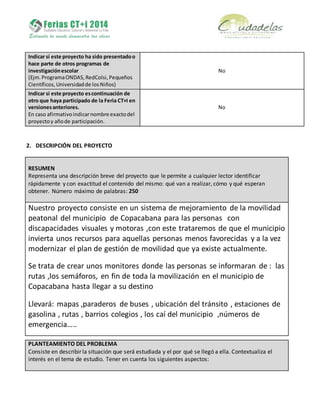 Indicar si este proyecto ha sido presentadoo
hace parte de otros programas de
investigaciónescolar
(Ejm.ProgramaONDAS,RedColsi,Pequeños
Científicos,Universidadde losNiños)
No
Indicar si este proyecto escontinuación de
otro que haya participado de la Feria CT+I en
versionesanteriores.
En caso afirmativoindicarnombre exactodel
proyectoy añode participación.
No
2. DESCRIPCIÓN DEL PROYECTO
RESUMEN
Representa una descripción breve del proyecto que le permite a cualquier lector identificar
rápidamente y con exactitud el contenido del mismo: qué van a realizar, cómo y qué esperan
obtener. Número máximo de palabras: 250
Nuestro proyecto consiste en un sistema de mejoramiento de la movilidad
peatonal del municipio de Copacabana para las personas con
discapacidades visuales y motoras ,con este trataremos de que el municipio
invierta unos recursos para aquellas personas menos favorecidas y a la vez
modernizar el plan de gestión de movilidad que ya existe actualmente.
Se trata de crear unos monitores donde las personas se informaran de : las
rutas ,los semáforos, en fin de toda la movilización en el municipio de
Copacabana hasta llegar a su destino
Llevará: mapas ,paraderos de buses , ubicación del tránsito , estaciones de
gasolina , rutas , barrios colegios , los caí del municipio ,números de
emergencia…..
PLANTEAMIENTO DEL PROBLEMA
Consiste en describir la situación que será estudiada y el por qué se llegó a ella. Contextualiza el
interés en el tema de estudio. Tener en cuenta los siguientes aspectos:
 