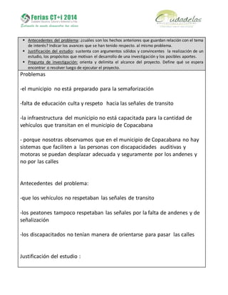  Antecedentes del problema: ¿cuáles son los hechos anteriores que guardan relación con el tema
de interés? Indicar los avances que se han tenido respecto. al mismo problema.
 Justificación del estudio: sustenta con argumentos sólidos y convincentes la realización de un
estudio, los propósitos que motivan el desarrollo de una investigación y los posibles aportes.
 Pregunta de investigación: orienta y delimita el alcance del proyecto. Define qué se espera
encontrar o resolver luego de ejecutar el proyecto.
Problemas
-el municipio no está preparado para la semaforización
-falta de educación culta y respeto hacia las señales de transito
-la infraestructura del municipio no está capacitada para la cantidad de
vehículos que transitan en el municipio de Copacabana
- porque nosotras observamos que en el municipio de Copacabana no hay
sistemas que faciliten a las personas con discapacidades auditivas y
motoras se puedan desplazar adecuada y seguramente por los andenes y
no por las calles
Antecedentes del problema:
-que los vehículos no respetaban las señales de transito
-los peatones tampoco respetaban las señales por la falta de andenes y de
señalización
-los discapacitados no tenían manera de orientarse para pasar las calles
Justificación del estudio :
 