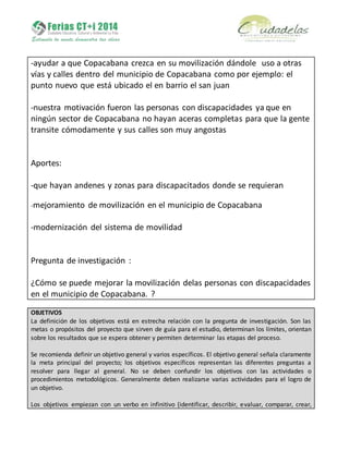 -ayudar a que Copacabana crezca en su movilización dándole uso a otras
vías y calles dentro del municipio de Copacabana como por ejemplo: el
punto nuevo que está ubicado el en barrio el san juan
-nuestra motivación fueron las personas con discapacidades ya que en
ningún sector de Copacabana no hayan aceras completas para que la gente
transite cómodamente y sus calles son muy angostas
Aportes:
-que hayan andenes y zonas para discapacitados donde se requieran
-mejoramiento de movilización en el municipio de Copacabana
-modernización del sistema de movilidad
Pregunta de investigación :
¿Cómo se puede mejorar la movilización delas personas con discapacidades
en el municipio de Copacabana. ?
OBJETIVOS
La definición de los objetivos está en estrecha relación con la pregunta de investigación. Son las
metas o propósitos del proyecto que sirven de guía para el estudio, determinan los límites, orientan
sobre los resultados que se espera obtener y permiten determinar las etapas del proceso.
Se recomienda definir un objetivo general y varios específicos. El objetivo general señala claramente
la meta principal del proyecto; los objetivos específicos representan las diferentes preguntas a
resolver para llegar al general. No se deben confundir los objetivos con las actividades o
procedimientos metodológicos. Generalmente deben realizarse varias actividades para el logro de
un objetivo.
Los objetivos empiezan con un verbo en infinitivo (identificar, describir, evaluar, comparar, crear,
 