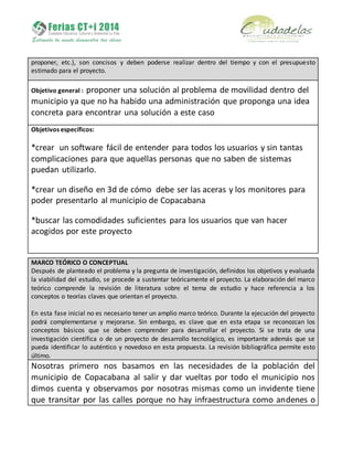 proponer, etc.), son concisos y deben poderse realizar dentro del tiempo y con el presupuesto
estimado para el proyecto.
Objetivo general : proponer una solución al problema de movilidad dentro del
municipio ya que no ha habido una administración que proponga una idea
concreta para encontrar una solución a este caso
Objetivos específicos:
*crear un software fácil de entender para todos los usuarios y sin tantas
complicaciones para que aquellas personas que no saben de sistemas
puedan utilizarlo.
*crear un diseño en 3d de cómo debe ser las aceras y los monitores para
poder presentarlo al municipio de Copacabana
*buscar las comodidades suficientes para los usuarios que van hacer
acogidos por este proyecto
MARCO TEÓRICO O CONCEPTUAL
Después de planteado el problema y la pregunta de investigación, definidos los objetivos y evaluada
la viabilidad del estudio, se procede a sustentar teóricamente el proyecto. La elaboración del marco
teórico comprende la revisión de literatura sobre el tema de estudio y hace referencia a los
conceptos o teorías claves que orientan el proyecto.
En esta fase inicial no es necesario tener un amplio marco teórico. Durante la ejecución del proyecto
podrá complementarse y mejorarse. Sin embargo, es clave que en esta etapa se reconozcan los
conceptos básicos que se deben comprender para desarrollar el proyecto. Si se trata de una
investigación científica o de un proyecto de desarrollo tecnológico, es importante además que se
pueda identificar lo auténtico y novedoso en esta propuesta. La revisión bibliográfica permite esto
último.
Nosotras primero nos basamos en las necesidades de la población del
municipio de Copacabana al salir y dar vueltas por todo el municipio nos
dimos cuenta y observamos por nosotras mismas como un invidente tiene
que transitar por las calles porque no hay infraestructura como andenes o
 