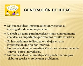 GENERACIÓN DE IDEAS
 Las buenas ideas intrigan, alientan y excitan al
investigador de manera personal.
 Al elegir un tema para investigar y más concretamente
una idea, es importante que ésta nos resulte atractiva.
 No hay nada mas tedioso que trabajar en una
investigación que no nos interesa.
 Las buenas ideas de investigación no son necesariamente
nuevas, pero si novedosas.
 Las buenas ideas de investigación pueden servir para
elaborar teorías y solucionar problemas.
 