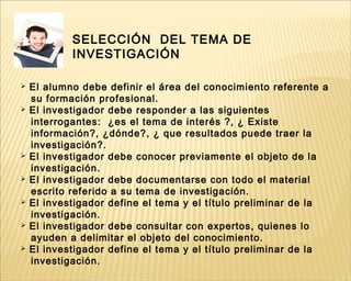 SELECCIÓN DEL TEMA DE
INVESTIGACIÓN
 El alumno debe definir el área del conocimiento referente a
su formación profesional.
 El investigador debe responder a las siguientes
interrogantes: ¿es el tema de interés ?, ¿ Existe
información?, ¿dónde?, ¿ que resultados puede traer la
investigación?.
 El investigador debe conocer previamente el objeto de la
investigación.
 El investigador debe documentarse con todo el material
escrito referido a su tema de investigación.
 El investigador define el tema y el título preliminar de la
investigación.
 El investigador debe consultar con expertos, quienes lo
ayuden a delimitar el objeto del conocimiento.
 El investigador define el tema y el título preliminar de la
investigación.
 