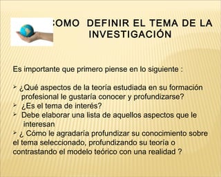 COMO DEFINIR EL TEMA DE LA
INVESTIGACIÓN
Es importante que primero piense en lo siguiente :
 ¿Qué aspectos de la teoría estudiada en su formación
profesional le gustaría conocer y profundizarse?
 ¿Es el tema de interés?
 Debe elaborar una lista de aquellos aspectos que le
interesan
 ¿ Cómo le agradaría profundizar su conocimiento sobre
el tema seleccionado, profundizando su teoría o
contrastando el modelo teórico con una realidad ?
 