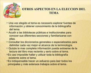 OTROS ASPECTOS EN LA ELECCION DEL
TEMA
 Una vez elegido el tema es necesario explorar fuentes de
información y obtener conocimiento de la bibliografía
del tema.
 Acudir a las bibliotecas públicas e institucionales para
conocer sus diferentes secciones y familiarizarse con
ellas.
 Consultar los diccionarios generales o especializados para
delimitar cada vez mejor el alcance de la terminología.
 Quizás la mas completa información pueda extraerse de la
lectura del libro mas reciente y serio sobre el tema.
Es casi imposible hallar y utilizar toda la bibliografía
existente sobre el tema.
Es indispensable hacer un esfuerzo para leer todos los
principales y más extensos trabajos sobre el tema.
 