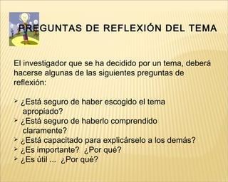 PREGUNTAS DE REFLEXIÓN DEL TEMA
El investigador que se ha decidido por un tema, deberá
hacerse algunas de las siguientes preguntas de
reflexión:
 ¿Está seguro de haber escogido el tema
apropiado?
 ¿Está seguro de haberlo comprendido
claramente?
 ¿Está capacitado para explicárselo a los demás?
 ¿Es importante? ¿Por qué?
 ¿Es útil ... ¿Por qué?
 
