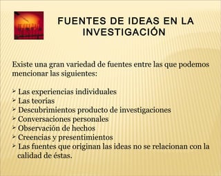 FUENTES DE IDEAS EN LA
INVESTIGACIÓN
Existe una gran variedad de fuentes entre las que podemos
mencionar las siguientes:
 Las experiencias individuales
 Las teorías
 Descubrimientos producto de investigaciones
 Conversaciones personales
 Observación de hechos
 Creencias y presentimientos
 Las fuentes que originan las ideas no se relacionan con la
calidad de éstas.
 