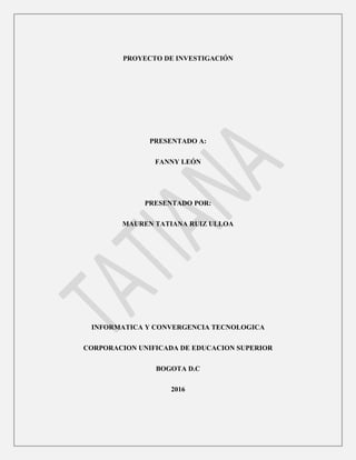 PROYECTO DE INVESTIGACIÓN
PRESENTADO A:
FANNY LEÓN
PRESENTADO POR:
MAUREN TATIANA RUIZ ULLOA
INFORMATICA Y CONVERGENCIA TECNOLOGICA
CORPORACION UNIFICADA DE EDUCACION SUPERIOR
BOGOTA D.C
2016
 