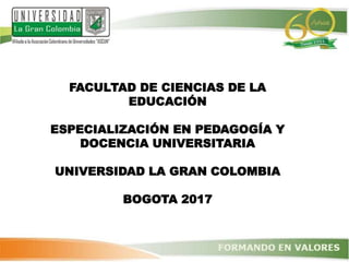 FACULTAD DE CIENCIAS DE LA
EDUCACIÓN
ESPECIALIZACIÓN EN PEDAGOGÍA Y
DOCENCIA UNIVERSITARIA
UNIVERSIDAD LA GRAN COLOMBIA
BOGOTA 2017
 