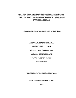 CREACION E IMPLEMENTACION DE UN SOFTWARE CONTABLE-
AMIGABLE, PARA LAS TIENDAS DE BARRIO, EN LA CIUDAD DE
                CARTAGENA-BOLIVAR.




    FUNDACIÓN TECNOLÓGICA ANTONIO DE AREVALO




            ARIZA CABARCAS CINDY PAOLA

               BARRETO GARCIA LICETH

             CARRILLO ORTEGA EMERSON

              MORALES GONZALES DAVID

               PATIÑO TABORDA MAIVEN

                    INTEGRANTES




        PROYECTO DE INVESTIGACION CONTABLE




            CARTAGENA DE INDIAS D. T. Y C

                        2012
 