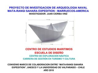 PROYECTO DE INVESTIGACION DE ARQUEOLOGIA NAVAL
MATA-RANGI SAHARA EXPEDITION : MARRUECOS-AMERICA
INVESTIGADOR: JUAN CIORBA VINZ
CENTRO DE ESTUDIOS MARITIMOS
ESCUELA DE DISEÑO
CENTRO DE EXPLORACION NÁUTICA
CARRERA DE GESTIÓN EN TURISMO Y CULTURA
CONVENIO MARCO DE COLABORACION ENTRE “MATA-RANGI SAHARA
EXPEDITION”, UNESCO Y LA UNIVERSIDAD DE VALPARAISO – CHILE
AÑO 2010
 