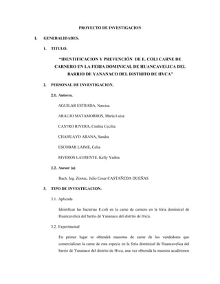 PROYECTO DE INVESTIGACION
I. GENERALIDADES.
1. TITULO.
“IDENTIFICACION Y PREVENCIÓN DE E. COLI CARNE DE
CARNERO EN LA FERIA DOMINICAL DE HUANCAVELICA DEL
BARRIO DE YANANACO DEL DISTRITO DE HVCA”
2. PERSONAL DE INVESTIGACION.
2.1. Autores.
AGUILAR ESTRADA, Narcisa.
ARAUJO MATAMORROS, María Luisa
CASTRO RIVERA, Cinthia Cecilia
CHAHUAYO ARANA, Sandra
ESCOBAR LAIME, Celia
RIVEROS LAURENTE, Kelly Yadira
2.2. Asesor (a)
Bach. Ing. Zootec. Julio Cesar CASTAÑEDA DUEÑAS
3. TIPO DE INVESTIGACION.
3.1. Aplicada
Identificar las bacterias E.coli en la carne de carnero en la feria dominical de
Huancavelica del barrio de Yananaco del distrito de Hvca.
3.2. Experimental
En primer lugar se obtendrá muestras de carne de los vendedores que
comercializan la carne de esta especie en la feria dominical de Huancavelica del
barrio de Yananaco del distrito de Hvca, una vez obtenida la muestra acudiremos
 