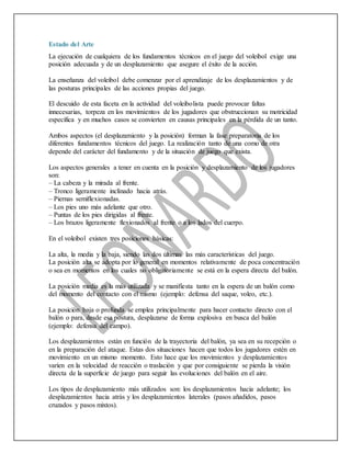 Estado del Arte
La ejecución de cualquiera de los fundamentos técnicos en el juego del voleibol exige una
posición adecuada y de un desplazamiento que asegure el éxito de la acción.
La enseñanza del voleibol debe comenzar por el aprendizaje de los desplazamientos y de
las posturas principales de las acciones propias del juego.
El descuido de esta faceta en la actividad del voleibolista puede provocar faltas
innecesarias, torpeza en los movimientos de los jugadores que obstruccionan su motricidad
específica y en muchos casos se convierten en causas principales en la pérdida de un tanto.
Ambos aspectos (el desplazamiento y la posición) forman la fase preparatoria de los
diferentes fundamentos técnicos del juego. La realización tanto de una como de otra
depende del carácter del fundamento y de la situación de juego que exista.
Los aspectos generales a tener en cuenta en la posición y desplazamiento de los jugadores
son:
– La cabeza y la mirada al frente.
– Tronco ligeramente inclinado hacia atrás.
– Piernas semiflexionadas.
– Los pies uno más adelante que otro.
– Puntas de los pies dirigidas al frente.
– Los brazos ligeramente flexionados al frente o a los lados del cuerpo.
En el voleibol existen tres posiciones básicas:
La alta, la media y la baja, siendo las dos últimas las más características del juego.
La posición alta se adopta por lo general en momentos relativamente de poca concentración
o sea en momentos en los cuales no obligatoriamente se está en la espera directa del balón.
La posición media es la más utilizada y se manifiesta tanto en la espera de un balón como
del momento del contacto con el mismo (ejemplo: defensa del saque, voleo, etc.).
La posición baja o profunda se emplea principalmente para hacer contacto directo con el
balón o para, desde esa postura, desplazarse de forma explosiva en busca del balón
(ejemplo: defensa del campo).
Los desplazamientos están en función de la trayectoria del balón, ya sea en su recepción o
en la preparación del ataque. Estas dos situaciones hacen que todos los jugadores estén en
movimiento en un mismo momento. Esto hace que los movimientos y desplazamientos
varíen en la velocidad de reacción o traslación y que por consiguiente se pierda la visión
directa de la superficie de juego para seguir las evoluciones del balón en el aire.
Los tipos de desplazamiento más utilizados son: los desplazamientos hacia adelante; los
desplazamientos hacia atrás y los desplazamientos laterales (pasos añadidos, pasos
cruzados y pasos mixtos).
 