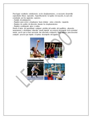 Para lograr resultados satisfactorios en los desplazamientos, es necesario desarrollar
capacidades físicas especiales. Específicamente la rapidez de reacción, la cual está
constituida por los siguientes aspectos:
– Sentido de anticipación
– Rapidez para correr y desplazarse hacia delante - atrás y derecha - izquierda
– Rapidez de cambio de dirección durante los desplazamientos
– Rapidez combinando giros y caídas.
Desde el inicio del aprendizaje cualquier pérdida del sentido del equilibrio, alteración
neuromotora o desbalance muscular puede impedir un correcto desempeño de la actividad
motriz, por lo que se hace necesaria una adecuada evaluación físico atlética para descartar
cualquier proceso que impida el óptimo desempeño del jugador.
 