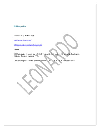 Bibliografia
Información de Internet
http://www.rfevb.com/
http://es.wikipedia.org/wiki/Voleibol
Libros
1000 ejercicios y juegos de voleibol y minivoleibol. Autor: Edi y Martín Bachmann,
Editorial hispano europea 1995.
Gran enciclopedia de los deportes editorial CULTURAL S.A. 1987 MADRID
 