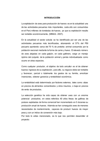 INTRODUCCIÓN
La explotación de aves para producción de huevos es en la actualidad una
de las actividades pecuarias más importantes, cada año son consumidas
en el Perú millones de toneladas de huevos, ya que su explotación resulta
ser rentable económicamente, (MINAG. 2007).
En la actualidad el sector avícola se ha identificado por ser una de las
actividades pecuarias más tecnificadas, alcanzando el 57% del PBI
pecuario aportando cerca del 70 % de proteína animal consumida por la
población nacional mediante la forma de carne y huevo. El elevado número
de aves alojadas en cada galpón, en cada gallinero, exige un manejo
óptimo del conjunto de la población animal y jamás individualizada como
ocurre en otras especies.
Como cualquier productor, el objetivo de todo avicultor es el de obtener
buenos ingresos de su explotación, para ello, su negocio debe ser rentable
y favorecer, parcial o totalmente los gastos de su familia, amortizar
inversiones, obtener ganancia y rentabilidad económica.
La rentabilidad está determinada por factores externos, tales como: alzas
en precios de alimentos concentrados y otros insumos, o baja en precios
de venta de productos.
La selección genética ha sido capaz de obtener aves con un enorme
potencial productivo, en estos referidos 40 años líneas de gallinas de
postura explotadas de forma comercial han incrementado en 5 docenas su
producción anual de huevos. Además se han conseguido aves de menores
necesidades de mantenimiento, capaces de producir huevos de mayor
peso y con un índice de conversión más bajo.
Por todo lo antes mencionado, es lo que nos permiten desarrollar el
proyecto:
 