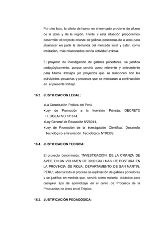 Por otro lado, la oferta de huevo en el mercado proviene de afuera
de la zona y de la región. Frente a esta situación proponemos
desarrollar el proyecto crianza de gallinas ponedoras de la zona para
abastecer en parte la demanda del mercado local y estar, como
institución, más relacionados con la actividad avícola.
El proyecto de investigación de gallinas ponedoras, se justifica
pedagógicamente, porque servirá como referente y antecedente
para futuros trabajos y/o proyectos que se relacionen con las
actividades pecuarias y procesos que se mostraran a continuación
en el presente trabajo.
16.3. JUSTIFICACION LEGAL:
La Constitución Política del Perú.
 Ley de Promoción a la Inversión Privada: DECRETO
LEGISLATIVO N° 674.
Ley General de Educación Nº28044.
 Ley de Promoción de la Investigación Científica, Desarrollo
Tecnológico e Innovación Tecnológica N°30309.
16.4. JUSTIFICACION TECNICA:
El proyecto denominado: “INVESTIGACION DE LA CRIANZA DE
AVES, EN UN VOLUMEN DE 3000 GALLINAS DE POSTURA EN
LA PROVINCIA DE RIOJA, DEPARTAMENTO DE SAN MARTIN,
PERU”, abarca todo el proceso de explotación de gallinas ponedoras
y se justifica en medida que, servirá como material didáctico para
cualquier tipo de aprendizaje en el curso de Procesos de la
Producción de Aves en el Trópico.
16.5. JUSTIFICACIÓN PEDAGÓGICA:
 