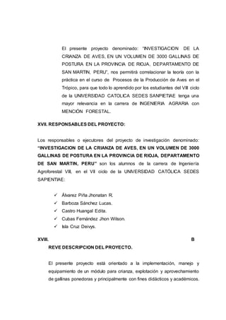 El presente proyecto denominado: “INVESTIGACION DE LA
CRIANZA DE AVES, EN UN VOLUMEN DE 3000 GALLINAS DE
POSTURA EN LA PROVINCIA DE RIOJA, DEPARTAMENTO DE
SAN MARTIN, PERU”, nos permitirá correlacionar la teoría con la
práctica en el curso de Procesos de la Producción de Aves en el
Trópico, para que todo lo aprendido por los estudiantes del VIII ciclo
de la UNIVERSIDAD CATOLICA SEDES SANPIETIAE tenga una
mayor relevancia en la carrera de INGENIERIA AGRARIA con
MENCIÓN FORESTAL.
XVII. RESPONSABLES DEL PROYECTO:
Los responsables o ejecutores del proyecto de investigación denominado:
“INVESTIGACION DE LA CRIANZA DE AVES, EN UN VOLUMEN DE 3000
GALLINAS DE POSTURA EN LA PROVINCIA DE RIOJA, DEPARTAMENTO
DE SAN MARTIN, PERU” son los alumnos de la carrera de Ingeniería
Agroforestal VIII, en el VII ciclo de la UNIVERSIDAD CATÓLICA SEDES
SAPIENTIAE:
 Álvarez Piña Jhonatan R.
 Barboza Sánchez Lucas.
 Castro Huangal Edita.
 Cubas Fernández Jhon Wilson.
 Isla Cruz Deivys.
XVIII. B
REVE DESCRIPCION DEL PROYECTO.
El presente proyecto está orientado a la implementación, manejo y
equipamiento de un módulo para crianza, explotación y aprovechamiento
de gallinas ponedoras y principalmente con fines didácticos y académicos.
 