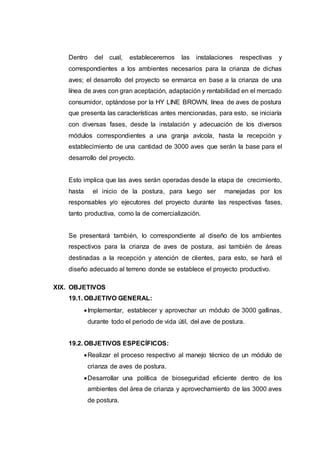 Dentro del cual, estableceremos las instalaciones respectivas y
correspondientes a los ambientes necesarios para la crianza de dichas
aves; el desarrollo del proyecto se enmarca en base a la crianza de una
línea de aves con gran aceptación, adaptación y rentabilidad en el mercado
consumidor, optándose por la HY LINE BROWN, línea de aves de postura
que presenta las características antes mencionadas, para esto, se iniciaría
con diversas fases, desde la instalación y adecuación de los diversos
módulos correspondientes a una granja avícola, hasta la recepción y
establecimiento de una cantidad de 3000 aves que serán la base para el
desarrollo del proyecto.
Esto implica que las aves serán operadas desde la etapa de crecimiento,
hasta el inicio de la postura, para luego ser manejadas por los
responsables y/o ejecutores del proyecto durante las respectivas fases,
tanto productiva, como la de comercialización.
Se presentará también, lo correspondiente al diseño de los ambientes
respectivos para la crianza de aves de postura, asi también de áreas
destinadas a la recepción y atención de clientes, para esto, se hará el
diseño adecuado al terreno donde se establece el proyecto productivo.
XIX. OBJETIVOS
19.1. OBJETIVO GENERAL:
Implementar, establecer y aprovechar un módulo de 3000 gallinas,
durante todo el periodo de vida útil, del ave de postura.
19.2. OBJETIVOS ESPECÍFICOS:
Realizar el proceso respectivo al manejo técnico de un módulo de
crianza de aves de postura.
Desarrollar una política de bioseguridad eficiente dentro de los
ambientes del área de crianza y aprovechamiento de las 3000 aves
de postura.
 