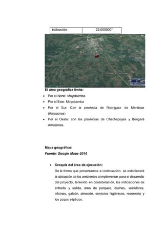 Inclinación: 23.000000°
El área geográfica limita:
 Por el Norte: Moyobamba
 Por el Este: Moyobamba
 Por el Sur: Con la provincia de Rodríguez de Mendoza
(Amazonas)
 Por el Oeste: con las provincias de Chachapoyas y Bongará
Amazonas.
Mapa geográfico:
Fuente: Google Maps-2016
 Croquis del área de ejecución:
De la forma que presentamos a continuación, se establecerá
la ubicación de los ambientes a implementar para el desarrollo
del proyecto, teniendo en consideración, las indicaciones de
entrada y salida, área de parqueo, duchas, vestidores,
oficinas, galpón, almacén, servicios higiénicos, reservorio y
los pozos sépticos.
 