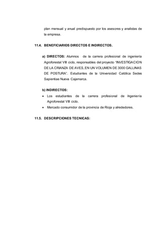 plan mensual y anual predispuesto por los asesores y analistas de
la empresa.
11.4. BENEFICIARIOS DIRECTOS E INDIRECTOS.
a) DIRECTOS: Alumnos de la carrera profesional de ingeniería
Agroforestal VIII ciclo, responsables del proyecto “INVESTIGACION
DE LA CRIANZA DE AVES, EN UN VOLUMEN DE 3000 GALLINAS
DE POSTURA”. Estudiantes de la Universidad Católica Sedes
Sapientiae Nueva Cajamarca.
b) INDIRECTOS:
 Los estudiantes de la carrera profesional de Ingeniería
Agroforestal VIII ciclo.
 Mercado consumidor de la provincia de Rioja y alrededores.
11.5. DESCRIPCIONES TECNICAS:
 