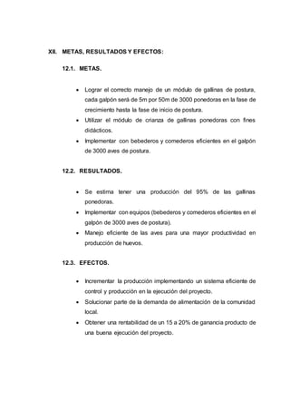 XII. METAS, RESULTADOS Y EFECTOS:
12.1. METAS.
 Lograr el correcto manejo de un módulo de gallinas de postura,
cada galpón será de 5m por 50m de 3000 ponedoras en la fase de
crecimiento hasta la fase de inicio de postura.
 Utilizar el módulo de crianza de gallinas ponedoras con fines
didácticos.
 Implementar con bebederos y comederos eficientes en el galpón
de 3000 aves de postura.
12.2. RESULTADOS.
 Se estima tener una producción del 95% de las gallinas
ponedoras.
 Implementar con equipos (bebederos y comederos eficientes en el
galpón de 3000 aves de postura).
 Manejo eficiente de las aves para una mayor productividad en
producción de huevos.
12.3. EFECTOS.
 Incrementar la producción implementando un sistema eficiente de
control y producción en la ejecución del proyecto.
 Solucionar parte de la demanda de alimentación de la comunidad
local.
 Obtener una rentabilidad de un 15 a 20% de ganancia producto de
una buena ejecución del proyecto.
 