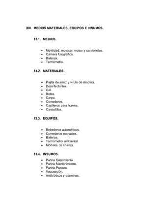 XIII. MEDIOS MATERIALES, EQUIPOS E INSUMOS.
13.1. MEDIOS.
 Movilidad: motocar, motos y camionetas.
 Cámara fotográfica.
 Balanza.
 Termómetro.
13.2. MATERIALES.
 Pajilla de arroz y viruta de madera.
 Desinfectantes.
 Cal.
 Botas.
 Carpa.
 Comederos.
 Casilleros para huevos.
 Canastillas.
13.3. EQUIPOS.
 Bebederos automáticos.
 Comederos manuales.
 Baterías.
 Termómetro ambiental.
 Módulos de crianza.
13.4. INSUMOS.
 Purina Crecimiento
 Purina Mantenimiento.
 Purina Postura.
 Vacunación.
 Antibióticos y vitaminas.
 